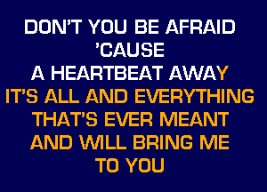 DON'T YOU BE AFRAID
'CAUSE
A HEARTBEAT AWAY
ITS ALL AND EVERYTHING
THAT'S EVER MEANT
AND WILL BRING ME
TO YOU