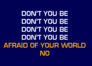 DON'T YOU BE
DON'T YOU BE
DON'T YOU BE
DON'T YOU BE
AFRAID OF YOUR WORLD
N0