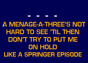 A MENAGE-A-THREE'S NOT
HARD TO SEE 'TIL THEN
DON'T TRY TO PUT ME

ON HOLD
LIKE A SPRINGER EPISODE