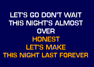 LET'S GO DON'T WAIT
THIS NIGHTS ALMOST
OVER
HONEST

LETS MAKE
THIS NIGHT LAST FOREVER