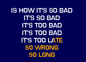 IS HOW IT'S SO BAD
IT'S SO BAD
ITS T00 BAD

IT'S T00 BAD

IT'S TOO LATE
SO WRONG
SO LONG