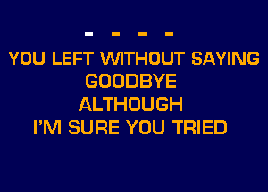 YOU LEFT VUITHOUT SAYING
GOODBYE
ALTHOUGH
PM SURE YOU TRIED