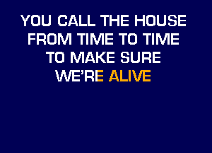 YOU CALL THE HOUSE
FROM TIME TO TIME
TO MAKE SURE
WERE ALIVE