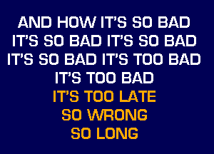 AND HOW ITS SO BAD
ITS SO BAD ITS SO BAD
ITS SO BAD ITS T00 BAD
ITS T00 BAD
ITS TOO LATE
SO WRONG
SO LONG