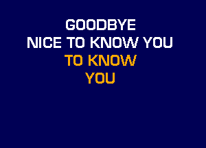 GOODBYE
NICE TO KNOW YOU
TO KNOW

YOU