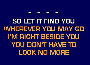 SO LET IT FIND YOU
VVHEREVER YOU MAY GO
I'M RIGHT BESIDE YOU
YOU DON'T HAVE TO
LOOK NO MORE