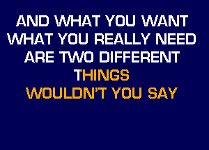 AND WHAT YOU WANT
WHAT YOU REALLY NEED
ARE TWO DIFFERENT
THINGS
WOULDN'T YOU SAY