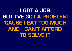 I GOT A JOB
BUT I'VE GOT A PROBLEM
'CAUSE I EAT TOO MUCH
AND I CAN'T AFFORD
T0 SOLVE IT