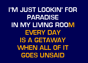 I'M JUST LOOKIN' FOR
PARADISE
IN MY LIVING ROOM
EVERY DAY
IS A GETAWAY
WHEN ALL OF IT
GOES UNSAID