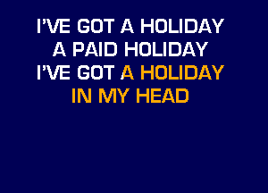 I'VE GOT A HOLIDAY
A PAID HOLIDAY
I'VE GOT A HOLIDAY
IN MY HEAD