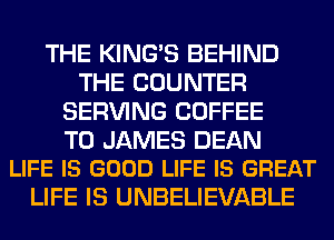 THE KING'S BEHIND
THE COUNTER
SERVING COFFEE

T0 JAMES DEAN
LIFE IS GOOD LIFE IS GREAT

LIFE IS UNBELIEVABLE