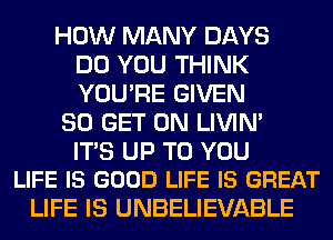 HOW MANY DAYS
DO YOU THINK
YOU'RE GIVEN

80 GET ON LIVIN'

ITS UP TO YOU
LIFE IS GOOD LIFE IS GREAT

LIFE IS UNBELIEVABLE