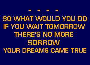 SO WHAT WOULD YOU DO
IF YOU WAIT TOMORROW
THERE'S NO MORE

BORROW
YOUR DREAMS CAME TRUE