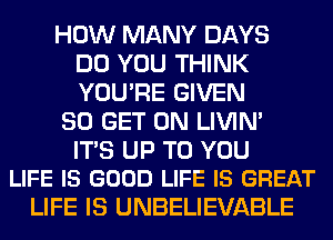 HOW MANY DAYS
DO YOU THINK
YOU'RE GIVEN

80 GET ON LIVIN'

ITS UP TO YOU
LIFE IS GOOD LIFE IS GREAT

LIFE IS UNBELIEVABLE