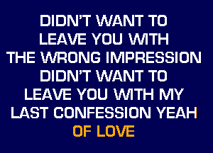 DIDN'T WANT TO
LEAVE YOU WITH
THE WRONG IMPRESSION
DIDN'T WANT TO
LEAVE YOU WITH MY
LAST CONFESSION YEAH
OF LOVE