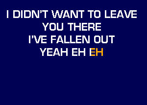 I DIDN'T WANT TO LEAVE
YOU THERE
I'VE FALLEN OUT
YEAH EH EH