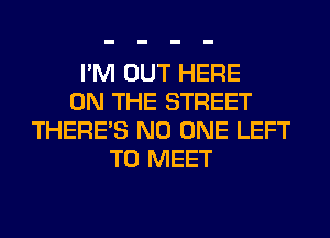 I'M OUT HERE
ON THE STREET
THERE'S NO ONE LEFT
TO MEET