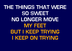 THE THINGS THAT WERE
SO SWEET
NO LONGER MOVE
MY FEET
BUT I KEEP TRYING
I KEEP ON TRYING