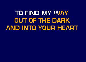 TO FIND MY WAY
OUT OF THE DARK
AND INTO YOUR HEART