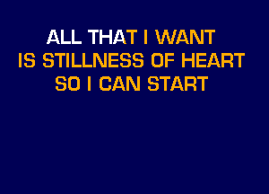 ALL THAT I WANT
IS STILLNESS 0F HEART
SO I CAN START