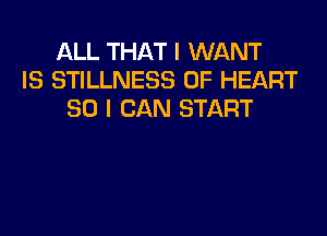 ALL THAT I WANT
IS STILLNESS 0F HEART
SO I CAN START