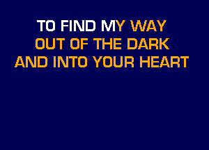 TO FIND MY WAY
OUT OF THE DARK
AND INTO YOUR HEART