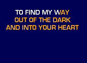 TO FIND MY WAY
OUT OF THE DARK
AND INTO YOUR HEART