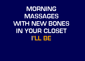 MORNING
MASSAGES
WTH NEW BONES

IN YOUR CLOSET
I'LL BE