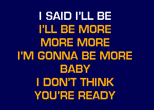 I SAID I'LL BE
I'LL BE MORE
MORE MORE
I'M GONNA BE MORE
BABY
I DON'T THINK
YOU'RE READY