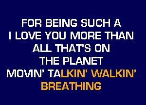 FOR BEING SUCH A
I LOVE YOU MORE THAN
ALL THAT'S ON
THE PLANET
MOVIM TALKIN' WALKIM
BREATHING