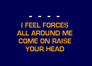 I FEEL FORCES

ALL AROUND ME
COME ON RAISE
YOUR HEAD