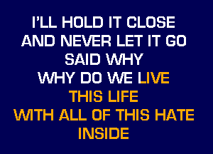 I'LL HOLD IT CLOSE
AND NEVER LET IT GO
SAID WHY
WHY DO WE LIVE
THIS LIFE
WITH ALL OF THIS HATE
INSIDE