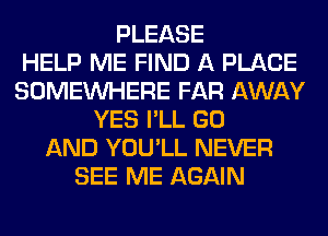 PLEASE
HELP ME FIND A PLACE
SOMEINHERE FAR AWAY
YES I'LL GO
AND YOU'LL NEVER
SEE ME AGAIN