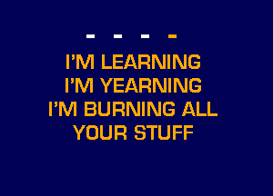 I'M LEARNING
I'M YEARNING

I'M BURNING ALL
YOUR STUFF