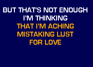 BUT THAT'S NOT ENOUGH
I'M THINKING
THAT I'M ACHING
MISTAKING LUST
FOR LOVE
