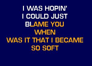 I WAS HOPIM
I COULD JUST
BLAME YOU
WHEN

WAS IT THAT I BECAME
SO SOFT