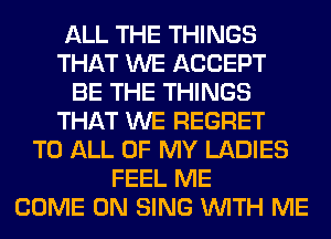 ALL THE THINGS
THAT WE ACCEPT
BE THE THINGS
THAT WE REGRET
TO ALL OF MY LADIES
FEEL ME
COME ON SING WITH ME
