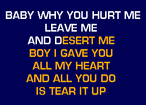 BABY WHY YOU HURT ME
LEAVE ME
AND DESERT ME
BOY I GAVE YOU
ALL MY HEART
AND ALL YOU DO
IS TEAR IT UP