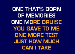 ONE THAT'S BORN
0F MEMORIES
ONE MORE BRUISE
YOU GAVE TO ME

ONE MORE TEST
JUST HOW MUCH

CAN I TAKE l