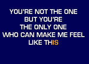 YOU'RE NOT THE ONE
BUT YOU'RE
THE ONLY ONE
WHO CAN MAKE ME FEEL
LIKE THIS