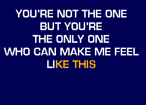 YOU'RE NOT THE ONE
BUT YOU'RE
THE ONLY ONE
WHO CAN MAKE ME FEEL
LIKE THIS