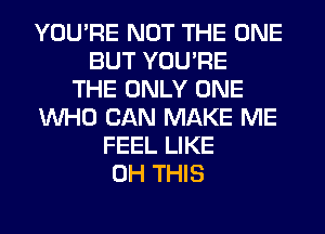 YOU'RE NOT THE ONE
BUT YOU'RE
THE ONLY ONE
WHO CAN MAKE ME
FEEL LIKE
0H THIS