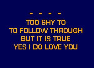 TOD SHY T0
TO FOLLOW THROUGH
BUT IT IS TRUE
YES I DO LOVE YOU