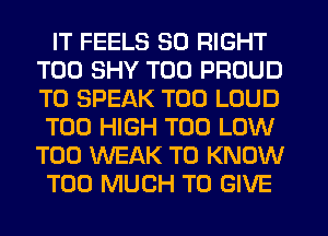 IT FEELS SO RIGHT
T00 SHY T00 PROUD
TO SPEAK T00 LOUD
T00 HIGH T00 LOW
T00 WEAK TO KNOW

TOO MUCH TO GIVE