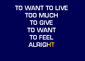 T0 WANT TO LIVE
TOO MUCH
TO GIVE
TO WANT

TO FEEL
ALRIGHT