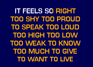 IT FEELS SO RIGHT
T00 SHY T00 PROUD
TO SPEAK T00 LOUD
T00 HIGH T00 LOW
T00 WEAK TO KNOW

TOO MUCH TO GIVE
TO WANT TO LIVE