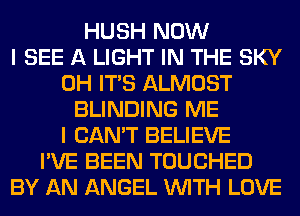 HUSH NOW
I SEE A LIGHT IN THE SKY
0H ITS ALMOST
BLINDING ME
I CAN'T BELIEVE
I'VE BEEN TOUCHED
BY AN ANGEL WITH LOVE