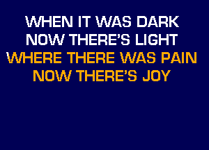 WHEN IT WAS DARK
NOW THERE'S LIGHT
WHERE THERE WAS PAIN
NOW THERE'S JOY