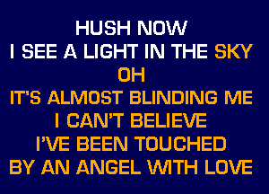 HUSH NOW
I SEE A LIGHT IN THE SKY

0H
IT'S ALMOST BLINDING ME

I CAN'T BELIEVE
I'VE BEEN TOUCHED
BY AN ANGEL WITH LOVE