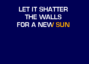 LET IT SHATI'ER
THE WALLS
FOR A NEW SUN